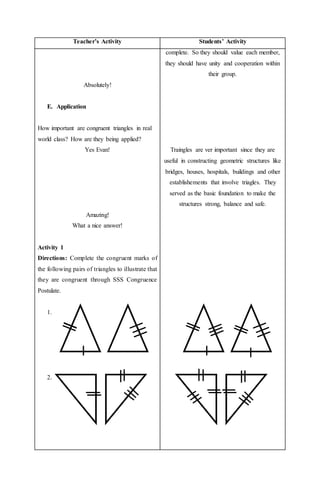 Teacher’s Activity Students’ Activity
Absolutely!
E. Application
How important are congruent triangles in real
world class? How are they being applied?
Yes Evan!
Amazing!
What a nice answer!
Activity 1
Directions: Complete the congruent marks of
the following pairs of triangles to illustrate that
they are congruent through SSS Congruence
Postulate.
1.
2.
complete. So they should value each member,
they should have unity and cooperation within
their group.
Traingles are ver important since they are
useful in constructing geometric structures like
bridges, houses, hospitals, buildings and other
establishements that involve triagles. They
served as the basic foundation to make the
structures strong, balance and safe.
 