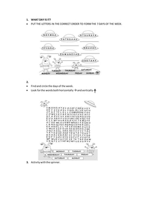 1. WHAT DAY IS IT?
 PUT THE LETTERS IN THE CORRECT ORDER TO FORMTHE 7 DAYS OF THE WEEK.
2.
 Findand circle the daysof the week.
 Look forthe wordsbothhorizontally  andvertically
3. Activitywiththe spinner.
 