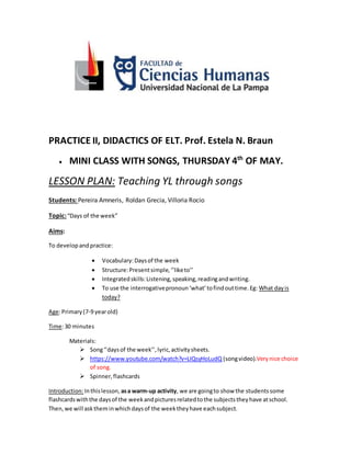 PRACTICE II, DIDACTICS OF ELT. Prof. Estela N. Braun
 MINI CLASS WITH SONGS, THURSDAY 4th
OF MAY.
LESSON PLAN: Teaching YL through songs
Students: Pereira Amneris, Roldan Grecia, Villoria Rocio
Topic:“Days of the week”
Aims:
To developand practice:
 Vocabulary:Daysof the week
 Structure:Presentsimple,‘’liketo’’
 Integratedskills:Listening,speaking,readingandwriting.
 To use the interrogativepronoun‘what’tofindouttime.Eg: What dayis
today?
Age:Primary(7-9 yearold)
Time:30 minutes
Materials:
 Song‘’daysof the week’’,lyric,activitysheets.
 https://www.youtube.com/watch?v=LIQsyHoLudQ (songvideo).Verynice choice
of song.
 Spinner,flashcards
Introduction:Inthislesson, asa warm-up activity, we are goingto show the studentssome
flashcardswiththe daysof the weekandpicturesrelatedtothe subjectstheyhave atschool.
Then,we will asktheminwhichdaysof the weektheyhave eachsubject.
 