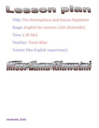 Title: The Atmosphere and Ozone Depletion
      Stage: English for starters 11th (Scientific)
      Time :( 45 Ms)
      Teacher: Tonia Bitar
      Trainer (the English supervisor):




Introduction: (5) Ms
 