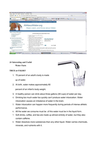 20 Interesting and Useful
      Water Facts

TRUE or FALSE?

   1. 70 percent of an adult’s body is made

      up of water.

   2. At birth, water makes approximately 80

      percent of an infant’s body weight.

   3. A healthy person can drink about three gallons (48 cups) of water per day.
   4. Drinking too much water too quickly can’t produce water intoxication. Water
      intoxication causes an imbalance of water in the brain.
   5. Water intoxication can happen more frequently during periods of intense athletic
      performance.
   6. All the water we consume must be of this water must be in the liquid form.
   7. Soft drinks, coffee, and tea are made up almost entirely of water, but they also
      contain caffeine.
   8. Water dissolves more substances than any other liquid. Water carries chemicals,
      minerals, and nutrients with it.
 