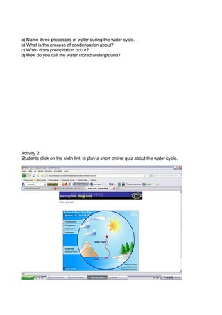 a) Name three processes of water during the water cycle.
b) What is the process of condensation about?
c) When does precipitation occur?
d) How do you call the water stored underground?




Activity 2:
Students click on the sixth link to play a short online quiz about the water cycle.
 