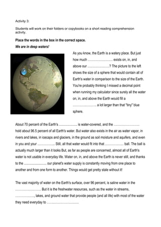 Activity 3:

Students will work on their folders or copybooks on a short reading comprehension
activity.

Place the words in the box in the correct space.
We are in deep waters!
                                              As you know, the Earth is a watery place. But just
                                              how much …………………… exists on, in, and
                                              above our …………………? The picture to the left
                                              shows the size of a sphere that would contain all of
                                              Earth's water in comparison to the size of the Earth.
                                              You're probably thinking I missed a decimal point
                                              when running my calculator since surely all the water
                                              on, in, and above the Earth would fill a
                                              ………………….. a lot larger than that "tiny" blue
                                              sphere.


About 70 percent of the Earth's ..................... is water-covered, and the …………………….
hold about 96.5 percent of all Earth's water. But water also exists in the air as water vapor, in
rivers and lakes, in icecaps and glaciers, in the ground as soil moisture and aquifers, and even
in you and your …………….. Still, all that water would fit into that ……………… ball. The ball is
actually much larger than it looks But, as far as people are concerned, almost all of Earth's
water is not usable in everyday life. Water on, in, and above the Earth is never still, and thanks
to the .......................... our planet's water supply is constantly moving from one place to
another and from one form to another. Things would get pretty stale without it!


The vast majority of water on the Earth's surface, over 96 percent, is saline water in the
……………………. But it is the freshwater resources, such as the water in streams,
………………, lakes, and ground water that provide people (and all life) with most of the water
they need everyday to ………………………….
 