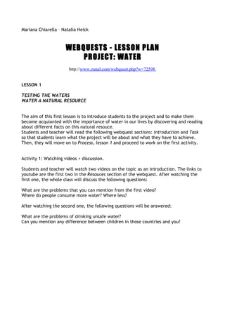 Mariana Chiarella – Natalia Heick



                      WEBQUESTS - LESSON PLAN
                          PROJECT: WATER
                       http://www.zunal.com/webquest.php?w=72598


LESSON 1

TESTING THE WATERS
WATER A NATURAL RESOURCE


The aim of this first lesson is to introduce students to the project and to make them
become acquianted with the importance of water in our lives by discovering and reading
about different facts on this natural resouce.
Students and teacher will read the following webquest sections: Introduction and Task
so that students learn what the project will be about and what they have to achieve.
Then, they will move on to Process, lesson 1 and proceed to work on the first activity.


Activity 1: Watching videos + discussion.

Students and teacher will watch two videos on the topic as an introduction. The links to
youtube are the first two in the Resouces section of the webquest. After watching the
first one, the whole class will discuss the following questions:

What are the problems that you can mention from the first video?
Where do people consume more water? Where less?

After watching the second one, the following questions will be answered:

What are the problems of drinking unsafe water?
Can you mention any difference between children in those countries and you?
 
