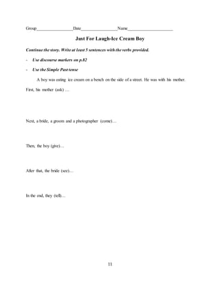 11
Group_________________Date_________________Name_____________________
Just For Laugh-Ice Cream Boy
Continue the story. Write at least 5 sentences with the verbs provided.
- Use discourse markers on p.82
- Use the Simple Past tense
A boy was eating ice cream on a bench on the side of a street. He was with his mother.
First, his mother (ask) …
Next, a bride, a groom and a photographer (come)…
Then, the boy (give)…
After that, the bride (see)…
In the end, they (tell)…
 