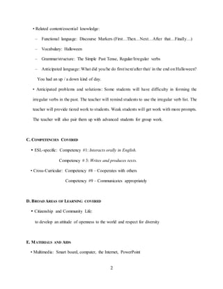 2
• Related content/essential knowledge:
– Functional language: Discourse Markers (First…Then…Next…After that…Finally…)
– Vocabulary: Halloween
– Grammar/structure: The Simple Past Tense, Regular/Irregular verbs
– Anticipated language: What did you/he do first/next/after that/ in the end on Halloween?
You had an up / a down kind of day.
• Anticipated problems and solutions: Some students will have difficulty in forming the
irregular verbs in the past. The teacher will remind students to use the irregular verb list. The
teacher will provide tiered work to students. Weak students will get work with more prompts.
The teacher will also pair them up with advanced students for group work.
C. COMPETENCIES COVERED
• ESL-specific: Competency #1: Interacts orally in English.
Competency # 3: Writes and produces texts.
• Cross-Curricular: Competency #8 – Cooperates with others
Competency #9 – Communicates appropriately
D. BROAD AREAS OF LEARNING COVERED
• Citizenship and Community Life:
to develop an attitude of openness to the world and respect for diversity
E. MATERIALS AND AIDS
• Multimedia: Smart board, computer, the Internet, PowerPoint
 