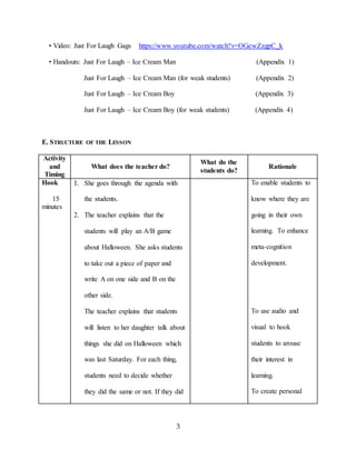 3
• Video: Just For Laugh Gags https://www.youtube.com/watch?v=OGewZzgpC_k
• Handouts: Just For Laugh – Ice Cream Man (Appendix 1)
Just For Laugh – Ice Cream Man (for weak students) (Appendix 2)
Just For Laugh – Ice Cream Boy (Appendix 3)
Just For Laugh – Ice Cream Boy (for weak students) (Appendix 4)
E. STRUCTURE OF THE LESSON
Activity
and
Timing
What does the teacher do?
What do the
students do?
Rationale
Hook
15
minutes
1. She goes through the agenda with
the students.
2. The teacher explains that the
students will play an A/B game
about Halloween. She asks students
to take out a piece of paper and
write A on one side and B on the
other side.
The teacher explains that students
will listen to her daughter talk about
things she did on Halloween which
was last Saturday. For each thing,
students need to decide whether
they did the same or not. If they did
To enable students to
know where they are
going in their own
learning. To enhance
meta-cognition
development.
To use audio and
visual to hook
students to arouse
their interest in
learning.
To create personal
 