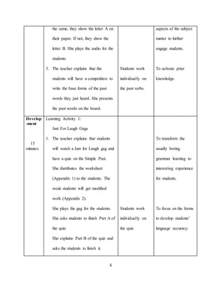 4
the same, they show the letter A on
their paper. If not, they show the
letter B. She plays the audio for the
students.
3. The teacher explains that the
students will have a competition to
write the base forms of the past
words they just heard. She presents
the past words on the board.
Students work
individually on
the past verbs.
aspects of the subject
matter to further
engage students.
To activate prior
knowledge.
Develop
-ment
15
minutes
Learning Activity 1:
Just For Laugh Gags
1. The teacher explains that students
will watch a Just for Laugh gag and
have a quiz on the Simple Past.
She distributes the worksheet
(Appendix 1) to the students. The
weak students will get modified
work (Appendix 2).
She plays the gag for the students.
She asks students to finish Part A of
the quiz.
She explains Part B of the quiz and
asks the students to finish it.
Students work
individually on
the quiz.
To transform the
usually boring
grammar learning to
interesting experience
for students.
To focus on the forms
to develop students’
language accuracy.
 