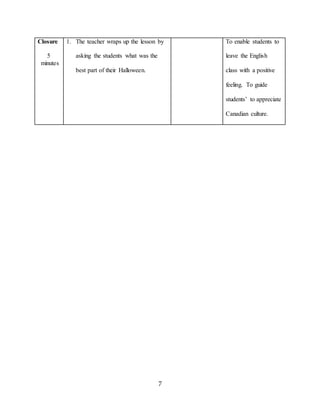 7
Closure
5
minutes
1. The teacher wraps up the lesson by
asking the students what was the
best part of their Halloween.
To enable students to
leave the English
class with a positive
feeling. To guide
students’ to appreciate
Canadian culture.
 