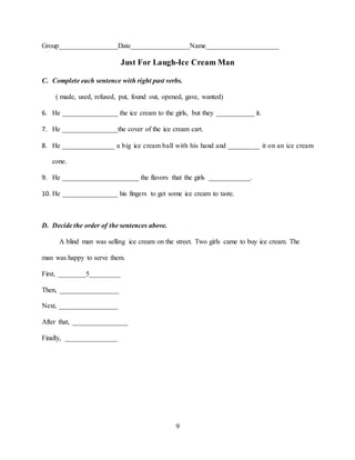9
Group_________________Date_________________Name_____________________
Just For Laugh-Ice Cream Man
C. Complete each sentence with right past verbs.
( made, used, refused, put, found out, opened, gave, wanted)
6. He ________________ the ice cream to the girls, but they ___________ it.
7. He ________________the cover of the ice cream cart.
8. He _______________ a big ice cream ball with his hand and _________ it on an ice cream
cone.
9. He ______________________ the flavors that the girls ____________.
10. He ________________ his fingers to get some ice cream to taste.
D. Decide the order of the sentences above.
A blind man was selling ice cream on the street. Two girls came to buy ice cream. The
man was happy to serve them.
First, ________5_________
Then, _________________
Next, _________________
After that, ________________
Finally, _______________
 