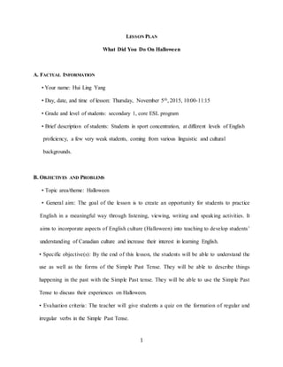 1
LESSON PLAN
What Did You Do On Halloween
A. FACTUAL INFORMATION
• Your name: Hui Ling Yang
• Day, date, and time of lesson: Thursday, November 5th, 2015, 10:00-11:15
• Grade and level of students: secondary 1, core ESL program
• Brief description of students: Students in sport concentration, at different levels of English
proficiency, a few very weak students, coming from various linguistic and cultural
backgrounds.
B. OBJECTIVES AND PROBLEMS
• Topic area/theme: Halloween
• General aim: The goal of the lesson is to create an opportunity for students to practice
English in a meaningful way through listening, viewing, writing and speaking activities. It
aims to incorporate aspects of English culture (Halloween) into teaching to develop students’
understanding of Canadian culture and increase their interest in learning English.
• Specific objective(s): By the end of this lesson, the students will be able to understand the
use as well as the forms of the Simple Past Tense. They will be able to describe things
happening in the past with the Simple Past tense. They will be able to use the Simple Past
Tense to discuss their experiences on Halloween.
• Evaluation criteria: The teacher will give students a quiz on the formation of regular and
irregular verbs in the Simple Past Tense.
 