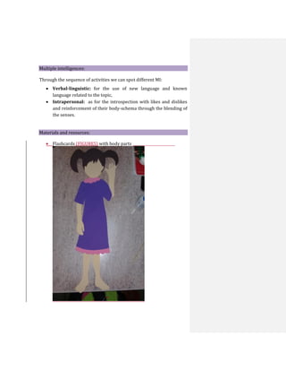 Multiple intelligences:
Through the sequence of activities we can spot different MI:
 Verbal-linguistic: for the use of new language and known
language related to the topic,
 Intrapersonal: as for the introspection with likes and dislikes
and reinforcement of their body-schema through the blending of
the senses.
Materials and resources:
 Flashcards (FIGURES) with body parts
 