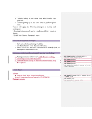  Children talking at the same time when teacher asks
questions.
 Children getting up at the same time to get their pencil
cases.
Teacher will apply the following strategies to manage each
contingency:
1 Count up to three slowly and in a loud voice till they remain in
silence.
2 He will give children their pencil cases.
Classroom management strategies:
 Start each activity explaining what it is;
 Call their attention when they are distracted;
 If time is short and they were not able to draw the body parts, the
activity will continue next class.
Assessment: collecting information and reporting your findings
 Making comments on their work while they are working.
 Observing children while they draw.
 Demonstrate the activity on my sheet: Show them the body
 parts. .
Lesson stages:
Routine
 Sing the song “Hello” Super Simple Songs
https://www.youtube.com/watch?v=tVlcKp3bWH8
Timing: 2 minutes
Con formato: Justificado, Con viñetas + Nivel: 1 +
Alineación: 0,63 cm + Sangría: 1,27 cm
Con formato: Subrayado
Con formato: Subrayado
Con formato: Justificado
Con formato: Justificado, Sangría: Izquierda: 1,27 cm, Sin
viñetas ni numeración
Con formato: Con viñetas + Nivel: 1 + Alineación: 0,74 cm
+ Sangría: 1,38 cm
Con formato: Fuente:
Con formato: Sangría: Izquierda: 0,74 cm
 