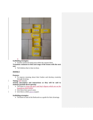
Scaffolding strategies:
 Teacher points his body parts while she repeats them.
Transition comment to link each stage of the lesson with the next
one:
 Tell children that is time to draw.
Activity 2
Purpose:
 To express meaning about their bodies and develop creativity
through drawing.
Timing: 810 minutes
Activity description and instructions as they will be said to
students (include direct speech):
 Tell them to draw the girl’s and boy’s figures which are on the
boarddraw their bodies.
 Give them their pencil cases.
 Give them a white piece of paper.
Scaffolding strategies:
 Tell them to look at the flashcards as a guide for their drawings.
 