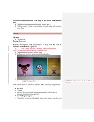 Transition comment to link each stage of the lesson with the next
one:
 Tell them that times up and to hang in their work.
 Tell them that if they were not able to finish, they will continue
next class.
Closure
Purpose:
 To clean up
Timing: 5 minutes
Activity description and instructions as they will be said to
students (include direct speech):
 Sing a song “Bye Bye Goodbye” Super Simple Songs
https://www.youtube.com/watch?v=PraN5ZoSjiY
 Tell children to get their school bags.
 Tell them to put their jackets on and make a line.

 Say to them goodbye.
Each activity must be described in terms of the following components:
 Purpose
 Timing
 Activity description and instructions as they will be said to
students (include direct speech)
 Scaffolding strategies
 Transition comment to link each stage of the lesson with the next
Con formato: Sangría: Izquierda: 1,27 cm, Sin viñetas ni
numeración
 