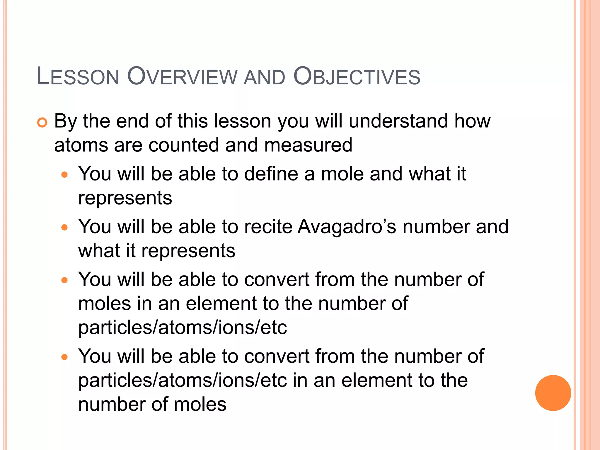 Lesson Overview and ObjectivesBy the end of this lesson you will understand how atoms are counted and measuredYou will be able to define a mole and what it representsYou will be able to recite Avagadro’s number and what it representsYou will be able to convert from the number of moles in an element to the number of particles/atoms/ions/etcYou will be able to convert from the number of particles/atoms/ions/etc in an element to the number of moles