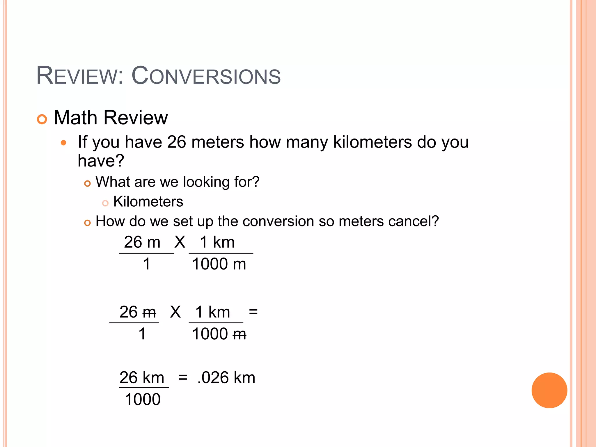 Review: ConversionsMath ReviewIf you have 26 meters how many kilometers do you have?What are we looking for?KilometersHow do we set up the conversion so meters cancel?     26 m   X   1 km         1	        1000 m    26 m   X   1 km    =        1	        1000 m    26 km   =  .026 km     1000