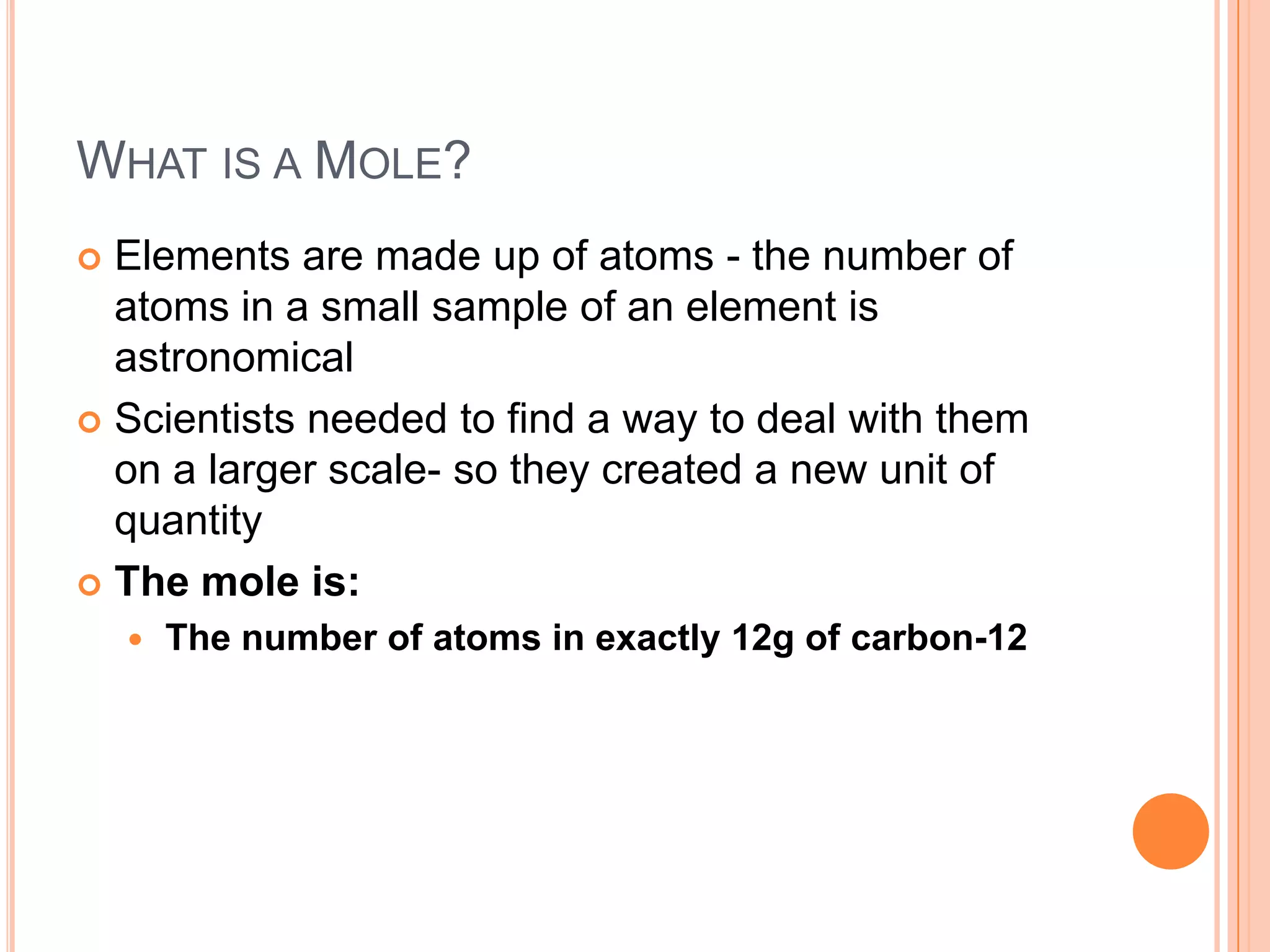 What is a Mole?Elements are made up of atoms - the number of atoms in a small sample of an element is astronomical Scientists needed to find a way to deal with them on a larger scale- so they created a new unit of quantityThe mole is:The number of atoms in exactly 12g of carbon-12