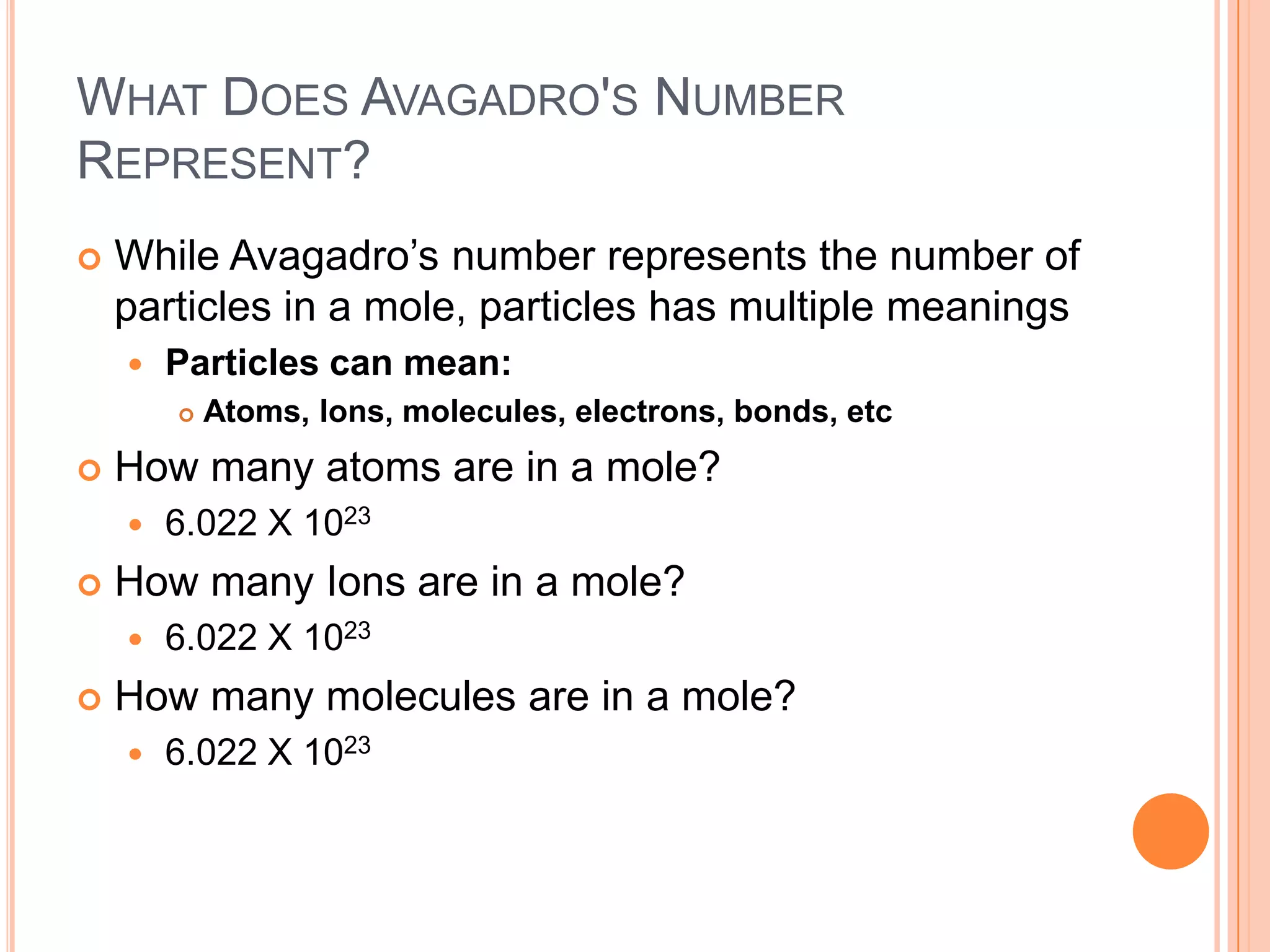 What Does Avagadro's Number Represent?While Avagadro’s number represents the number of particles in a mole, particles has multiple meaningsParticles can mean:Atoms, Ions, molecules, electrons, bonds, etcHow many atoms are in a mole?6.022 X 1023How many Ions are in a mole?6.022 X 1023How many molecules are in a mole?6.022 X 1023