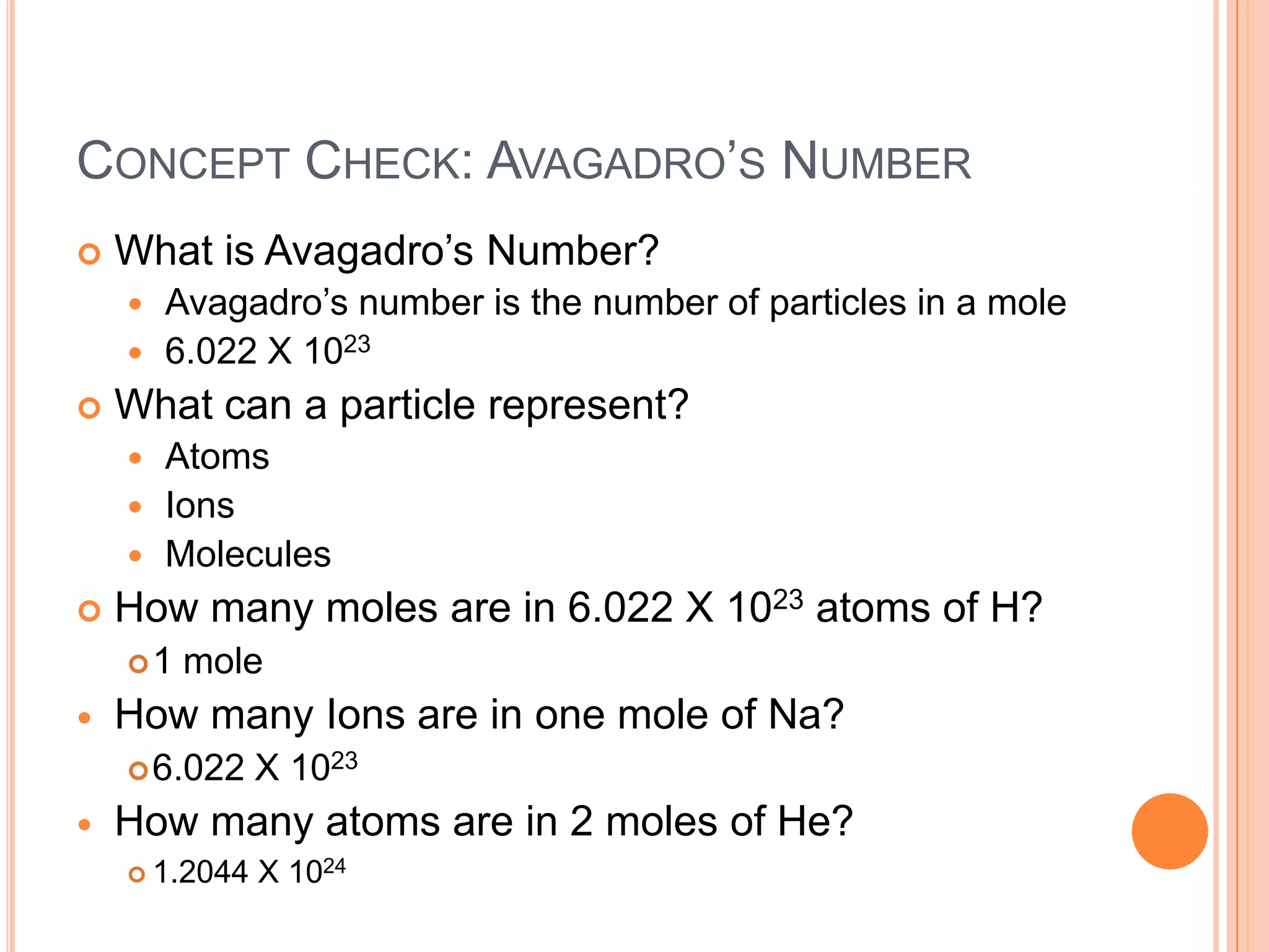 Concept Check: Avagadro’s NumberWhat is Avagadro’s Number?Avagadro’s number is the number of particles in a mole6.022 X 1023What can a particle represent?AtomsIonsMoleculesHow many moles are in 6.022 X 1023 atoms of H?1 moleHow many Ions are in one mole of Na?6.022 X 1023How many atoms are in 2 moles of He?1.2044 X 1024