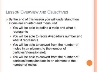 Lesson Overview and ObjectivesBy the end of this lesson you will understand how atoms are counted and measuredYou will be able to define a mole and what it representsYou will be able to recite Avagadro’s number and what it representsYou will be able to convert from the number of moles in an element to the number of particles/atoms/ions/etcYou will be able to convert from the number of particles/atoms/ions/etc in an element to the number of moles