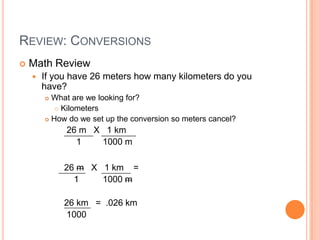 Review: ConversionsMath ReviewIf you have 26 meters how many kilometers do you have?What are we looking for?KilometersHow do we set up the conversion so meters cancel?     26 m   X   1 km         1	        1000 m    26 m   X   1 km    =        1	        1000 m    26 km   =  .026 km     1000