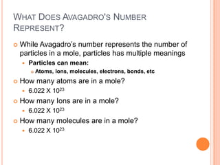 What Does Avagadro's Number Represent?While Avagadro’s number represents the number of particles in a mole, particles has multiple meaningsParticles can mean:Atoms, Ions, molecules, electrons, bonds, etcHow many atoms are in a mole?6.022 X 1023How many Ions are in a mole?6.022 X 1023How many molecules are in a mole?6.022 X 1023