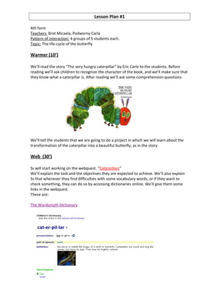 Lesson Plan #1

4th form
Teachers: Brot Micaela, Podworny Carla
Pattern of interaction: 4 groups of 5 students each.
Topic: The life-cycle of the butterfly

Warmer (10’)

We’ll read the story “The very hungry caterpillar” by Eric Carle to the students. Before
reading we’ll ask children to recognize the character of the book, and we’ll make sure that
they know what a caterpillar is. After reading we’ll ask some comprehension questions.




We’ll tell the students that we are going to do a project in which we will learn about the
transformation of the caterpillar into a beautiful butterfly, as in the story.

Web (30’)

Ss will start working on the webquest. “Caterpillars”
We’ll explain the task and the objectives they are expected to achieve. We’ll also explain
Ss that whenever they find difficulties with some vocabulary words, or if they want to
check something, they can do so by accessing dictionaries online. We’ll give them some
links in the webquest.
These are:

The Wordsmyth Dictionary
 