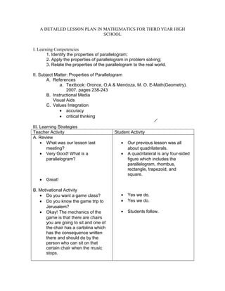 A DETAILED LESSON PLAN IN MATHEMATICS FOR THIRD YEAR HIGH
                             SCHOOL


I. Learning Competencies
        1. Identify the properties of parallelogram;
        2. Apply the properties of parallelogram in problem solving;
        3. Relate the properties of the parallelogram to the real world.

II. Subject Matter: Properties of Parallelogram
        A. References
               a. Textbook: Oronce, O.A & Mendoza, M. O. E-Math(Geometry).
                  2007. pages 238-243
        B. Instructional Media
           Visual Aids
        C. Values Integration
               • accuracy
               • critical thinking

III. Learning Strategies
Teacher Activity                            Student Activity
A. Review
     • What was our lesson last                •   Our previous lesson was all
        meeting?                                   about quadrilaterals.
     • Very Good! What is a                    •   A quadrilateral is any four-sided
        parallelogram?                             figure which includes the
                                                   parallelogram, rhombus,
                                                   rectangle, trapezoid, and
                                                   square.
   •   Great!

B. Motivational Activity
   • Do you want a game class?                 •   Yes we do.
   • Do you know the game trip to              •   Yes we do.
       Jerusalem?
   • Okay! The mechanics of the                •   Students follow.
       game is that there are chairs
       you are going to sit and one of
       the chair has a cartolina which
       has the consequence written
       there and should do by the
       person who can sit on that
       certain chair when the music
       stops.
 