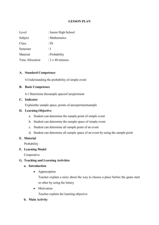 LESSON PLAN
Level : Junior High School
Subject : Mathematics
Class : IX
Semester : I
Material : Probability
Time Allocation : 2 x 40 minutes
A. Standard Competence
4.Understanding the probability of simple event
B. Basic Competence
4.1 Determine thesample spaceof aexperiment
C. Indicator
Explainthe sample space, points of anexperimentsample
D. Learning Objective
a. Student can determine the sample point of simple event
b. Student can determine the sample space of simple event
c. Student can determine all sample point of an event
d. Student can determine all sample space of an event by using the sample point
E. Material
Probability
F. Learning Model
Cooperative
G. Teaching and Learning Activities
a. Introduction
Apperception
Teacher explain a story about the way to choose a place before the game start
or other by using the lottery
Motivation
Teacher explain the learning objective
b. Main Activity
 