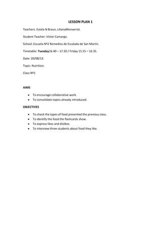 LESSON PLAN 1
Teachers: Estela N Braun, LilianaMonserrat.
Student Teacher: Víctor Camargo.
School: Escuela Nº2 Remedios de Escalada de San Martín.
Timetable: Tuesday16.40 – 17.20 / Friday 15.55 – 16.35.
Date: 20/08/13.
Topic: Nutrition.
Class Nº1
AIMS
To encourage collaborative work.
To consolidate topics already introduced.
OBJECTIVES
To check the types of food presented the previous class.
To identify the food the flashcards show.
To express likes and dislikes.
To interview three students about food they like.