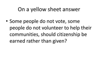 On a yellow sheet answer
• Some people do not vote, some
people do not volunteer to help their
communities, should citizenship be
earned rather than given?
 