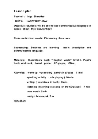 Lesson plan
Teacher : Inga Sharadze
UNIT 6: HAPPY BIRTHDAY
Objective: Students will be able to use communicative language to
speak about their age, birthday
Class context and needs: Elementary classroom
Sequencing: Students are learning basic descriptive and
communicative language.
Materials: Macmillan’s book “ English world” level 1. Pupil’s
book, workbook, board, poster , CD player, CD-s..
Activities: warm up, vocabulary games in groups 7 min
speaking activity ( role playing ) 10 min
writing ( exercises in book) 8 min
listening (listening to a song on the CD player) 7 min
new words 5 min
assign homework 2 m
Reflection:
 