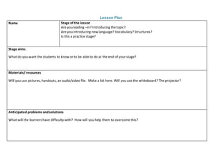 Lesson Plan
Name Stage of the lesson
Are you leading –in? Introducing thetopic?
Are you introducing new language? Vocabulary? Structures?
Is this a practice stage?
Stage aims:
What do you want the students to know or to be able to do at the end of your stage?
Materials/resources
Will you use pictures, handouts, an audio/video file. Make a list here. Will you use the whiteboard? The projector?
Anticipatedproblems andsolutions
What will the learners have difficulty with? How will you help them to overcome this?
 