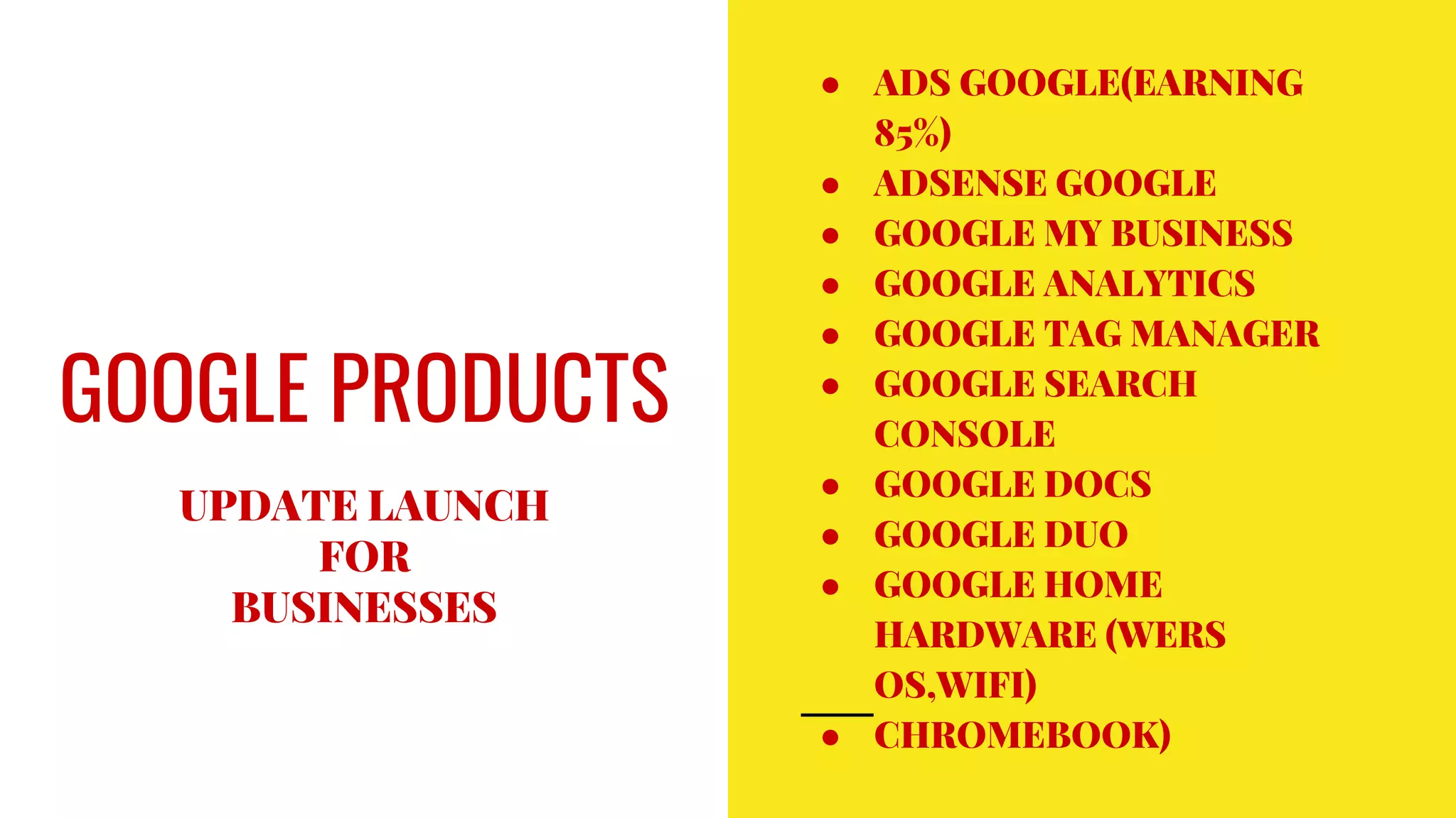 GOOGLE PRODUCTS
UPDATE LAUNCH
FOR
BUSINESSES
● ADS GOOGLE(EARNING
85%)
● ADSENSE GOOGLE
● GOOGLE MY BUSINESS
● GOOGLE ANALYTICS
● GOOGLE TAG MANAGER
● GOOGLE SEARCH
CONSOLE
● GOOGLE DOCS
● GOOGLE DUO
● GOOGLE HOME
HARDWARE (WERS
OS,WIFI)
● CHROMEBOOK)
 