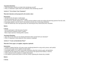 Assessment Questions:
1. What information should you include when introducing yourself?
2. Why is it important to speak clearly and confidently when introducing yourself?
Activity 2: "Get to Know Your Classmates"
Materials: Question cards (prepared by the teacher), timer
Instructions:
1. Divide the class into pairs or small groups.
2. Provide each group with a set of question cards.
3. Set a timer for a specific duration (e.g., 5 minutes) and ask students to take turns asking and answering questions from the cards.
4. Encourage students to actively listen to their partners and take note of interesting information.
5. After the allotted time, have each group share one interesting fact they learned about their classmates.
Rubric:
Criteria:
- Actively participates in the discussion (4 points)
- Asks and answers questions clearly (3 points)
- Shows respect and active listening skills (3 points)
Assessment Questions:
1. How did you feel when you were sharing information about yourself with your classmates?
2. Why is it important to listen attentively when someone is speaking?
Activity 3: "Create an Introduction Poster"
Materials: Poster paper, art supplies, magazines (optional)
Instructions:
1. Explain to students that they will create a poster introducing themselves using words, pictures, and symbols.
2. Provide poster paper and art supplies for each student.
3. Encourage students to be creative and include information about their interests, goals, and aspirations.
4. Optional: Provide magazines for students to cut out pictures that represent their hobbies or interests.
5. Allow sufficient time for students to complete their posters.
6. Ask students to present their posters to the class, briefly explaining the elements they included.
Rubric:
Criteria:
 