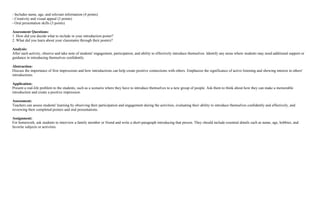 - Includes name, age, and relevant information (4 points)
- Creativity and visual appeal (3 points)
- Oral presentation skills (3 points)
Assessment Questions:
1. How did you decide what to include in your introduction poster?
2. What did you learn about your classmates through their posters?
Analysis:
After each activity, observe and take note of students' engagement, participation, and ability to effectively introduce themselves. Identify any areas where students may need additional support or
guidance in introducing themselves confidently.
Abstraction:
Discuss the importance of first impressions and how introductions can help create positive connections with others. Emphasize the significance of active listening and showing interest in others'
introductions.
Application:
Present a real-life problem to the students, such as a scenario where they have to introduce themselves to a new group of people. Ask them to think about how they can make a memorable
introduction and create a positive impression.
Assessment:
Teachers can assess students' learning by observing their participation and engagement during the activities, evaluating their ability to introduce themselves confidently and effectively, and
reviewing their completed posters and oral presentations.
Assignment:
For homework, ask students to interview a family member or friend and write a short paragraph introducing that person. They should include essential details such as name, age, hobbies, and
favorite subjects or activities.
 