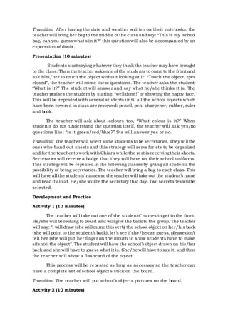 Transition: After having the date and weather written on their notebooks, the
teacher will bring her bag to the middle of the class and say: “This is my school
bag, can you guess what’s in it?” this question will also be accompanied by an
expression of doubt.
Presentation (10 minutes)
Students start saying whatever they think the teacher may have brought
to the class. Then the teacher asks one of the students to come to the front and
ask him/her to touch the object without looking at it: “Touch the object, eyes
closed”, the teacher will mime these questions. The teacher asks the student:
“What is it?” The student will answer and say what he/she thinks it is. The
teacher praises the student by stating: “well done!” or showing the happy face.
This will be repeated with several students until all the school objects which
have been covered in class are reviewed: pencil, pen, sharpener, rubber, ruler
and book.
The teacher will ask about colours too, “What colour is it?” When
students do not understand the question itself, the teacher will ask yes/no
questions like: “is it green/red/blue?” Sts will answer yes or no.
Transition: The teacher will select some students to be secretaries. They will the
ones who hand out sheets and this strategy will serve for sts to be organized
and for the teacher to work with Chiara while the rest is receiving their sheets.
Secretaries will receive a badge that they will have on their school uniforms.
This strategy will be repeated in the following classes by giving all studentsthe
possibility of being secretaries. The teacher will bring a bag to each class. This
will have all the students’ names so the teacher will take out the student’s name
and read it aloud. He/she will be the secretary that day. Two secretaries will be
selected.
Development and Practice
Activity 1 (10 minutes)
The teacher will take out one of the students’ names to get to the front.
He/she will be looking to board and will give the back to the group. The teacher
will say: “I will draw (she will mime this verb) the school object on her/his back
(she will point to the student’sback), let’s see if she/he can guess, please don’t
tell her (she will put her finger on the mouth to show students have to make
silence) the object”. The student will have the school’s object drawn on his/her
back and she will have to guess what it is. She/he will have to say it, and then
the teacher will show a flashcard of the object.
This process will be repeated as long as necessary so the teacher can
have a complete set of school object’s stick on the board.
Transition: The teacher will put school’s objects pictures on the board.
Activity 2 (10 minutes)
 
