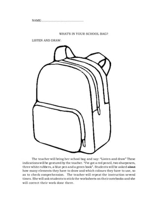 NAME:……………………………………
WHAT’S IN YOUR SCHOOL BAG?
LISTEN AND DRAW:
The teacher will bring her school bag and say: “Listen and draw” These
indicationswill be gestured by the teacher. “I’ve got a red pencil, two sharpeners,
three white rubbers, a blue pen and a green book”. Students will be asked about
how many elements they have to draw and which colours they have to use, so
as to check comprehension. The teacher will repeat the instruction several
times. She will ask studentsto stick the worksheets on their notebooks and she
will correct their work done there.
 