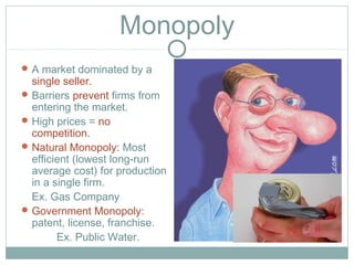 Monopoly
A market dominated by a
single seller.
Barriers prevent firms from
entering the market.
High prices = no
competition.
Natural Monopoly: Most
efficient (lowest long-run
average cost) for production
in a single firm.
Ex. Gas Company
Government Monopoly:
patent, license, franchise.
Ex. Public Water.
 