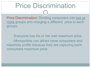 Price Discrimination
Price Discrimination: Dividing consumers into two or
more groups and charging a different price to each
groups.
-Everyone has his or her own maximum price.
-Monopolists can attract more consumers and
maximize profits because they are capturing each
consumers maximum price
 