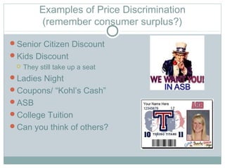 Examples of Price Discrimination
(remember consumer surplus?)
Senior Citizen Discount
Kids Discount
 They still take up a seat
Ladies Night
Coupons/ “Kohl’s Cash”
ASB
College Tuition
Can you think of others?
 