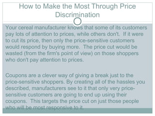 How to Make the Most Through Price
Discrimination
Your cereal manufacturer knows that some of its customers
pay lots of attention to prices, while others don't.  If it were
to cut its price, then only the price-sensitive customers
would respond by buying more.  The price cut would be
wasted (from the firm's point of view) on those shoppers
who don't pay attention to prices.   
Coupons are a clever way of giving a break just to the
price-sensitive shoppers. By creating all of the hassles you
described, manufacturers see to it that only very price-
sensitive customers are going to end up using their
coupons.  This targets the price cut on just those people
who will be most responsive to it.  
 