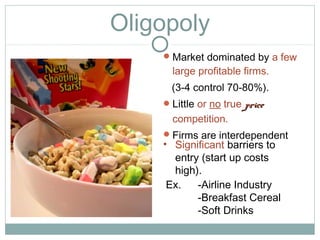 Oligopoly
Market dominated by a few
large profitable firms.
(3-4 control 70-80%).
Little or no true priceprice
competition.
Firms are interdependent
Ex. -Airline Industry
-Breakfast Cereal
-Soft Drinks
• Significant barriers to
entry (start up costs
high).
 