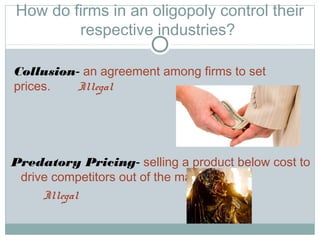 How do firms in an oligopoly control their
respective industries?
Predatory Pricing- selling a product below cost to
drive competitors out of the market.
Illegal
Collusion- an agreement among firms to set
prices. Illegal
 