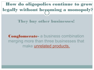 They buy other businesses!
Conglomerate- a business combination
merging more than three businesses that
make unrelated products.
How do oligopolies continue to grow
legally without becoming a monopoly?
 