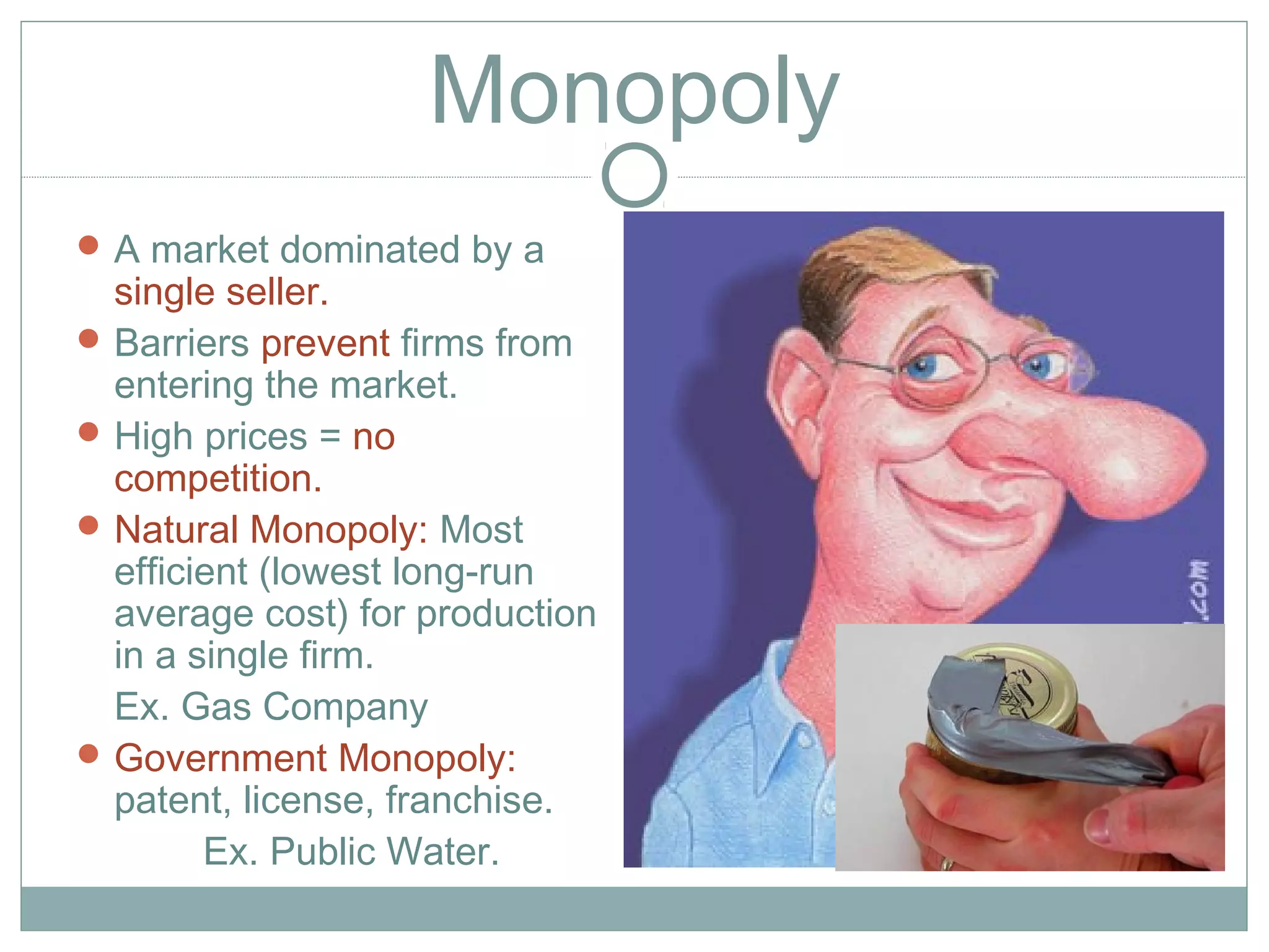 Monopoly
A market dominated by a
single seller.
Barriers prevent firms from
entering the market.
High prices = no
competition.
Natural Monopoly: Most
efficient (lowest long-run
average cost) for production
in a single firm.
Ex. Gas Company
Government Monopoly:
patent, license, franchise.
Ex. Public Water.
 