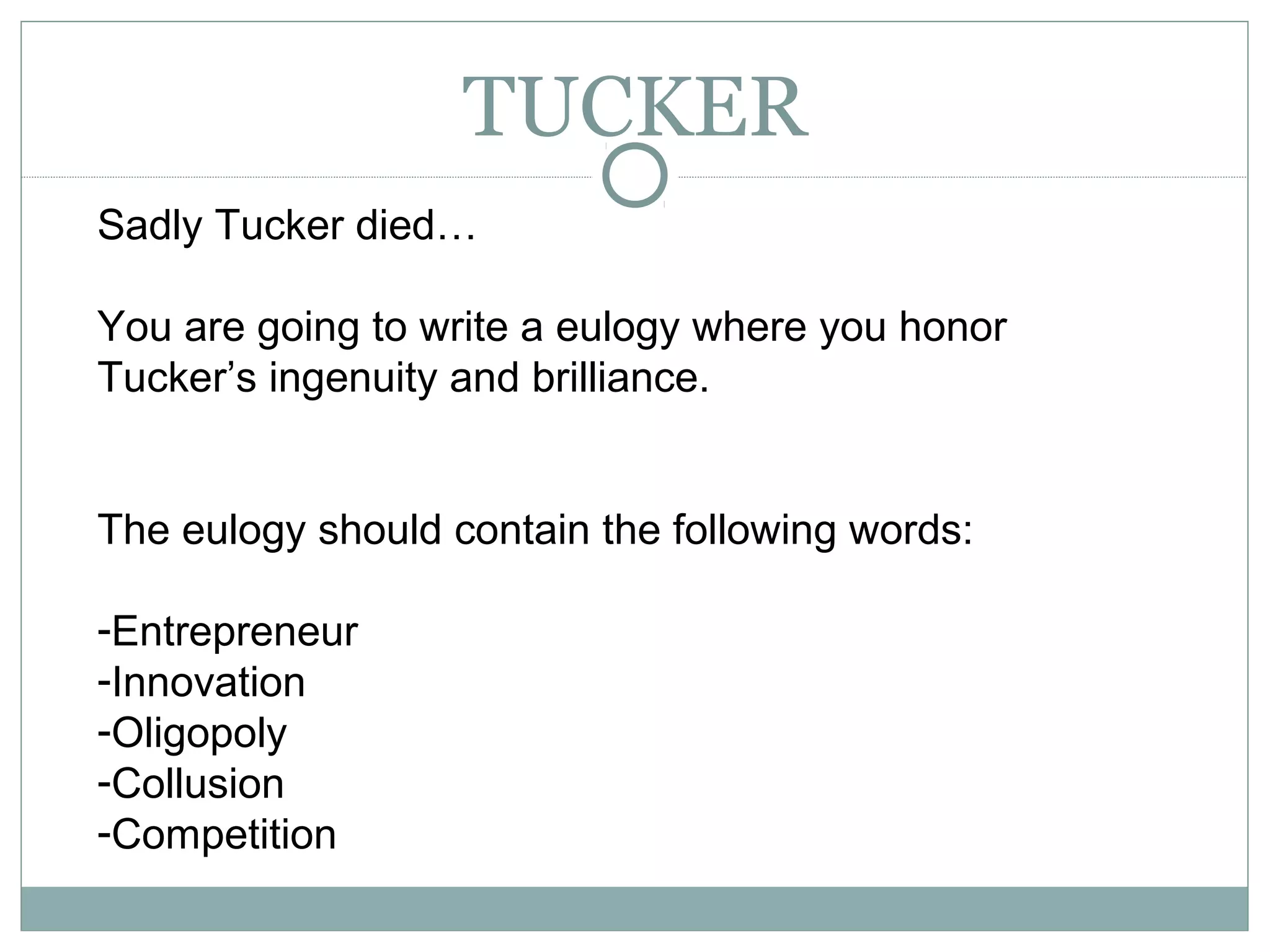TUCKER
Sadly Tucker died…
You are going to write a eulogy where you honor
Tucker’s ingenuity and brilliance.
The eulogy should contain the following words:
-Entrepreneur
-Innovation
-Oligopoly
-Collusion
-Competition
 