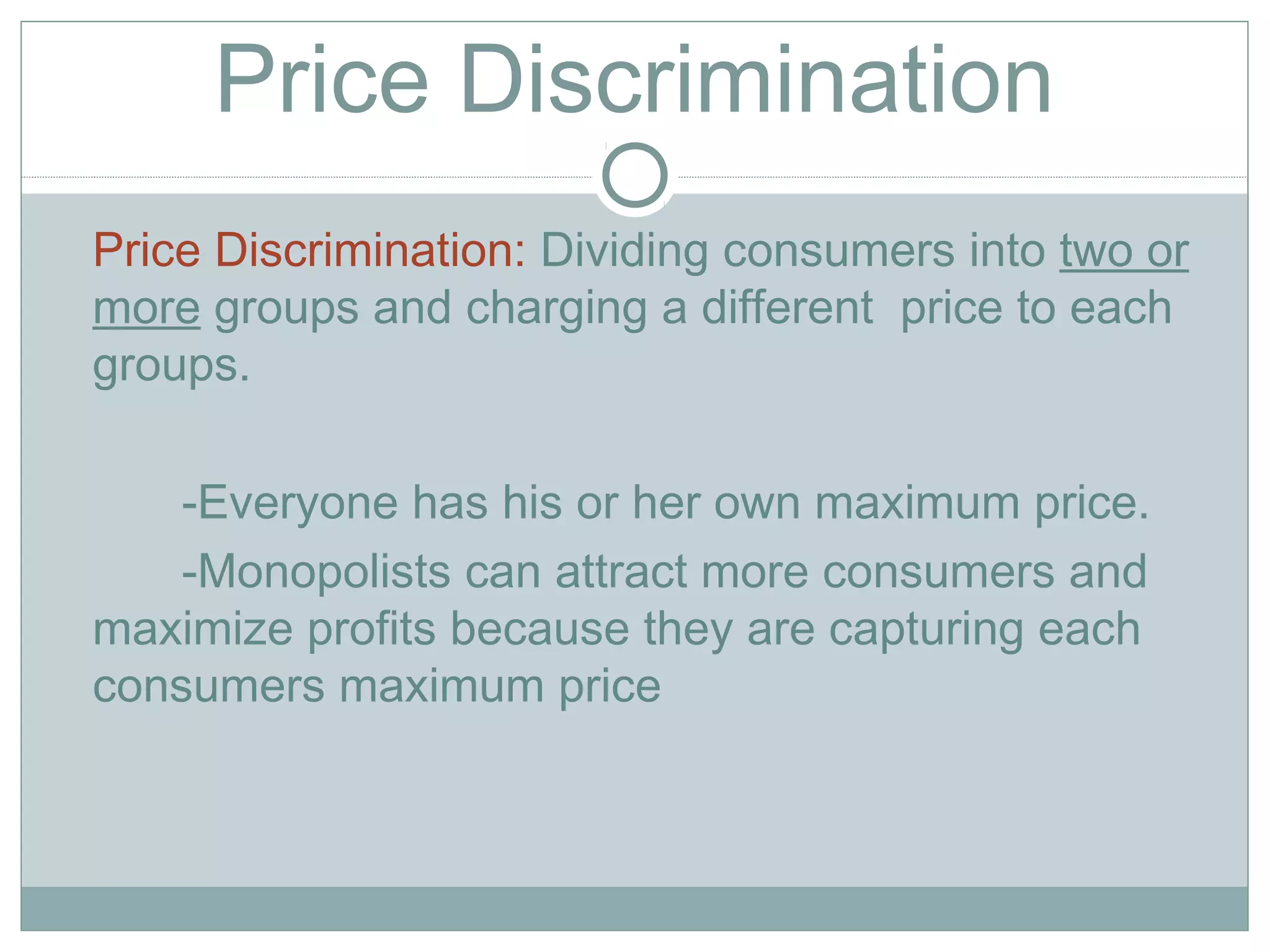 Price Discrimination
Price Discrimination: Dividing consumers into two or
more groups and charging a different price to each
groups.
-Everyone has his or her own maximum price.
-Monopolists can attract more consumers and
maximize profits because they are capturing each
consumers maximum price
 