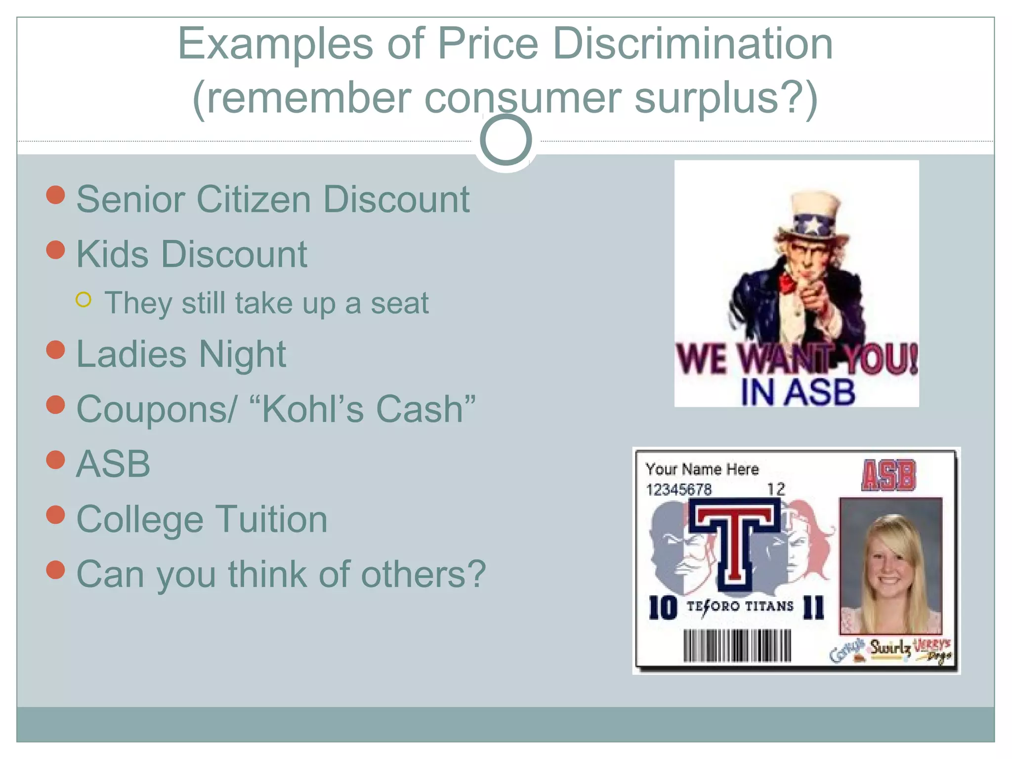 Examples of Price Discrimination
(remember consumer surplus?)
Senior Citizen Discount
Kids Discount
 They still take up a seat
Ladies Night
Coupons/ “Kohl’s Cash”
ASB
College Tuition
Can you think of others?
 